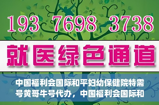 中国福利会国际和平妇幼保健院特需号黄哥牛号代办，中国福利会国际和平妇幼保健院特需号‘黄哥牛号’代办服务详解