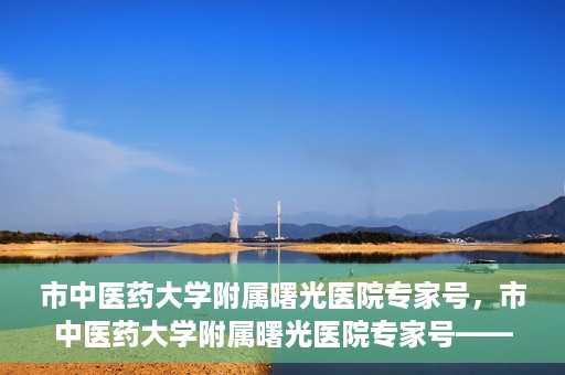 市中医药大学附属曙光医院专家号，市中医药大学附属曙光医院专家号——权威医疗团队，专业诊疗新体验