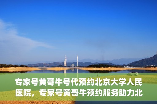 专家号黄哥牛号代预约北京大学人民医院，专家号黄哥牛预约服务助力北京大学人民医院挂号预约体验