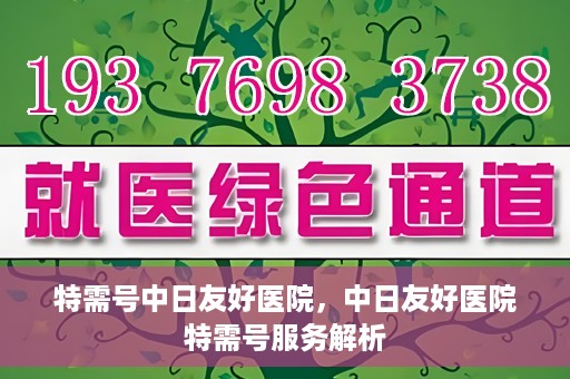 特需号中日友好医院，中日友好医院特需号服务解析