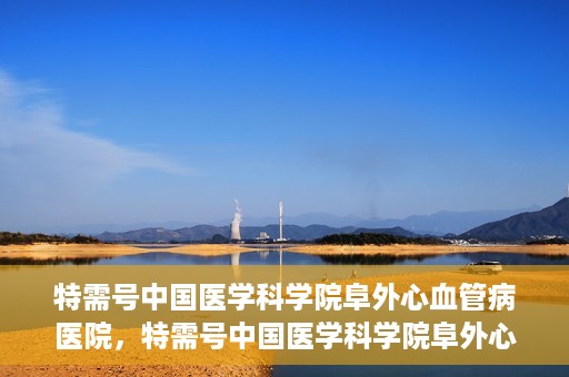 特需号中国医学科学院阜外心血管病医院，特需号中国医学科学院阜外心血管病医院，心血管健康的专业守护与前沿探索
