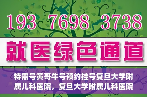 特需号黄哥牛号预约挂号复旦大学附属儿科医院，复旦大学附属儿科医院特需号黄哥牛号预约挂号攻略