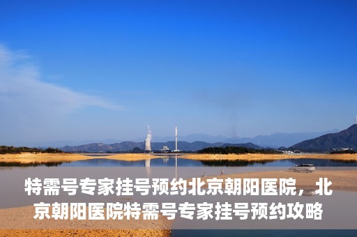 特需号专家挂号预约北京朝阳医院，北京朝阳医院特需号专家挂号预约攻略