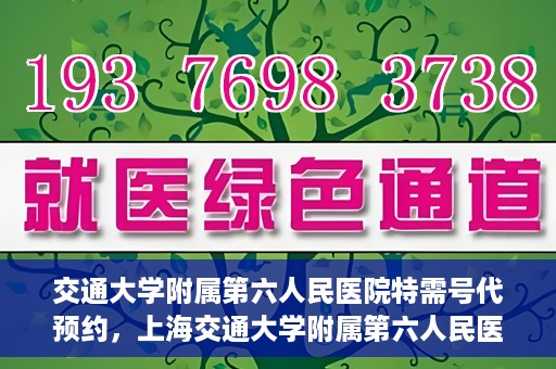 交通大学附属第六人民医院特需号代预约，上海交通大学附属第六人民医院特需号预约服务详解