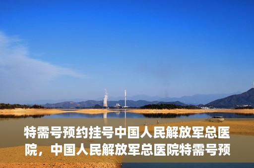 特需号预约挂号中国人民解放军总医院，中国人民解放军总医院特需号预约挂号攻略