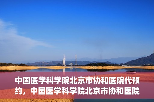 中国医学科学院北京市协和医院代预约，中国医学科学院北京市协和医院预约挂号服务详解