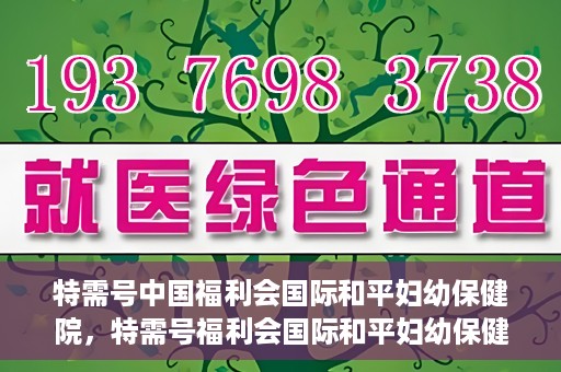 特需号中国福利会国际和平妇幼保健院，特需号福利会国际和平妇幼保健院，关爱女性健康的新时代标杆
