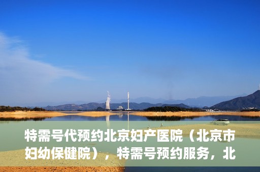 特需号代预约北京妇产医院（北京市妇幼保健院），特需号预约服务，北京妇产医院（北京市妇幼保健院）挂号无忧攻略