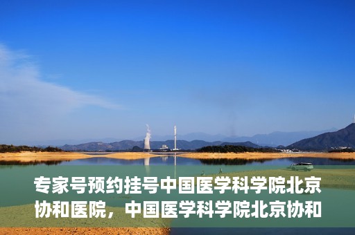 专家号预约挂号中国医学科学院北京协和医院，中国医学科学院北京协和医院专家号预约挂号指南