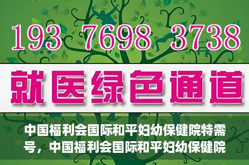 中国福利会国际和平妇幼保健院特需号，中国福利会国际和平妇幼保健院特需服务号，专业呵护母婴健康之选