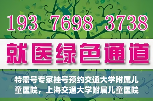 特需号专家挂号预约交通大学附属儿童医院，上海交通大学附属儿童医院特需专家挂号预约启动