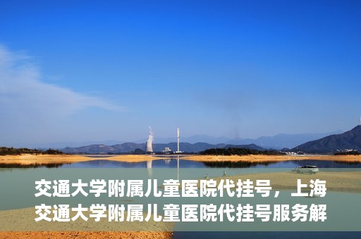 交通大学附属儿童医院代挂号，上海交通大学附属儿童医院代挂号服务解析