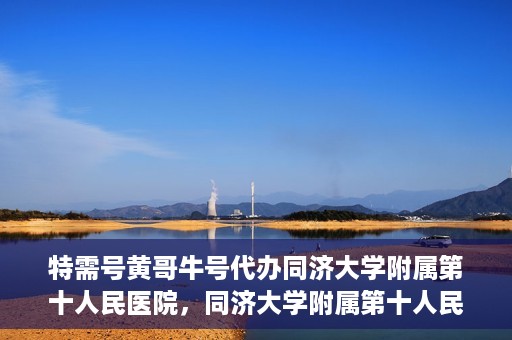特需号黄哥牛号代办同济大学附属第十人民医院，同济大学附属第十人民医院特需号黄哥牛号代办服务