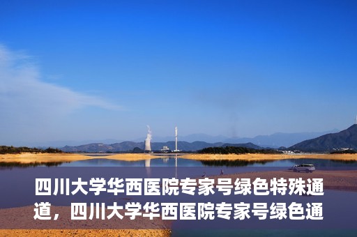 四川大学华西医院专家号绿色特殊通道，四川大学华西医院专家号绿色通道专享服务