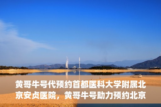 黄哥牛号代预约首都医科大学附属北京安贞医院，黄哥牛号助力预约北京安贞医院，便捷医疗新体验