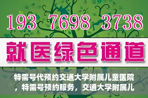 特需号代预约交通大学附属儿童医院，特需号预约服务，交通大学附属儿童医院就医指南