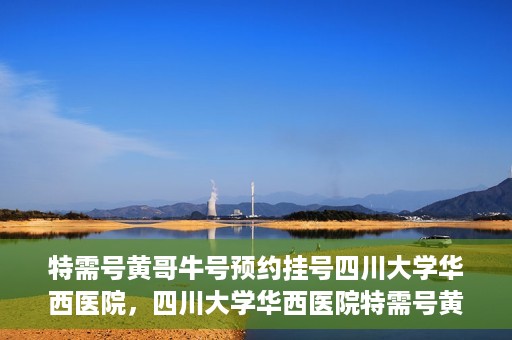 特需号黄哥牛号预约挂号四川大学华西医院，四川大学华西医院特需号黄哥牛号预约挂号服务开启