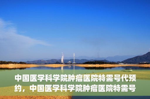 中国医学科学院肿瘤医院特需号代预约，中国医学科学院肿瘤医院特需号预约服务详解