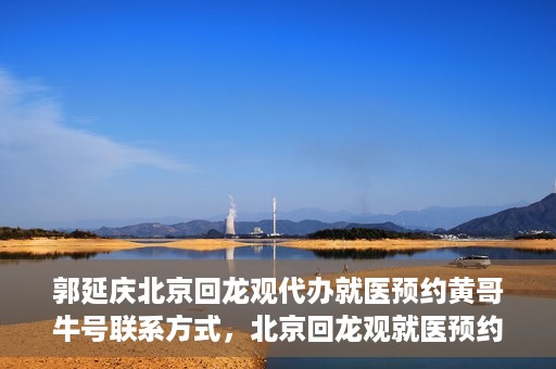 郭延庆北京回龙观代办就医预约黄哥牛号联系方式，北京回龙观就医预约代办服务，黄哥牛号联系方式及郭延庆代办服务解析