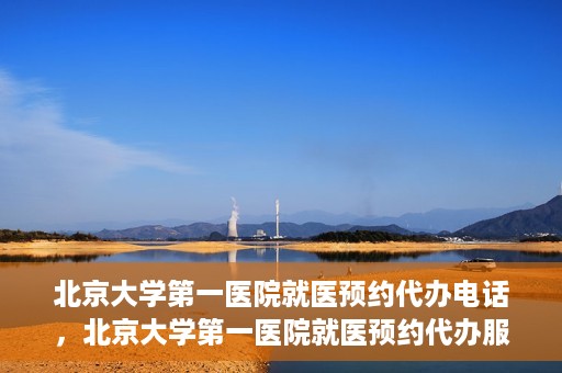 北京大学第一医院就医预约代办电话，北京大学第一医院就医预约代办服务热线