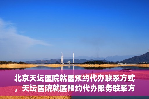 北京天坛医院就医预约代办联系方式，天坛医院就医预约代办服务联系方式解析