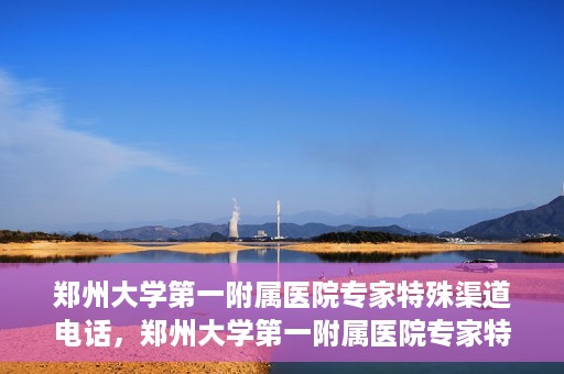 郑州大学第一附属医院专家特殊渠道电话，郑州大学第一附属医院专家特殊渠道电话专线解析