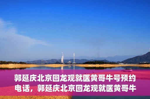 郭延庆北京回龙观就医黄哥牛号预约电话，郭延庆北京回龙观就医黄哥牛号预约专线