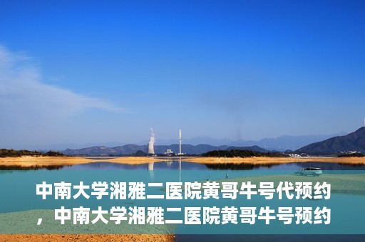 中南大学湘雅二医院黄哥牛号代预约，中南大学湘雅二医院黄哥牛号预约服务启动