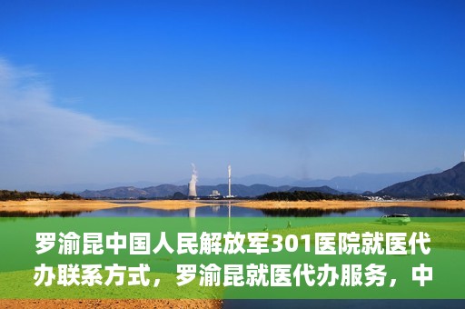 罗渝昆中国人民解放军301医院就医代办联系方式，罗渝昆就医代办服务，中国人民解放军301医院联系方式揭秘
