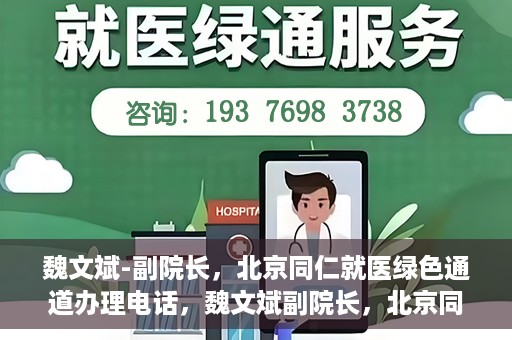 魏文斌-副院长，北京同仁就医绿色通道办理电话，魏文斌副院长，北京同仁就医绿色通道联系电话及办理指南
