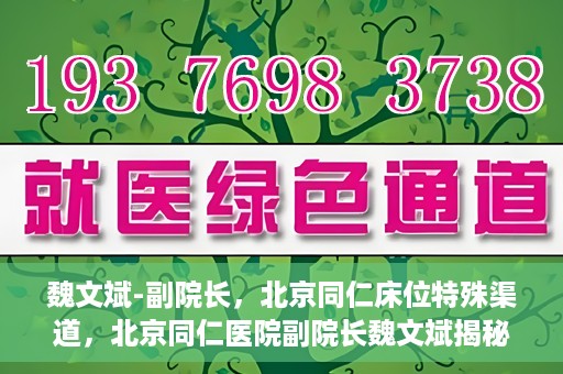魏文斌-副院长，北京同仁床位特殊渠道，北京同仁医院副院长魏文斌揭秘床位特殊渠道管理之道