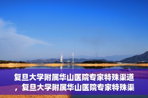 复旦大学附属华山医院专家特殊渠道，复旦大学附属华山医院专家特殊渠道，专业医疗的另一种通道探索