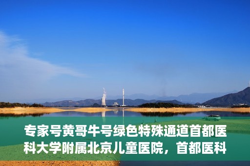 专家号黄哥牛号绿色特殊通道首都医科大学附属北京儿童医院，首都医科大学附属北京儿童医院开通专家号黄哥牛号绿色特殊通道助力患者就医体验提升