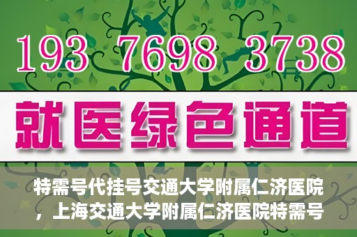 特需号代挂号交通大学附属仁济医院，上海交通大学附属仁济医院特需号代挂号服务解析