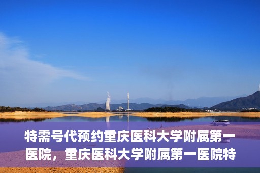 特需号代预约重庆医科大学附属第一医院，重庆医科大学附属第一医院特需号代预约服务解析