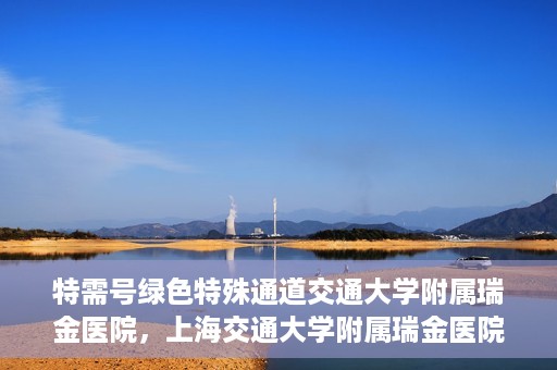 特需号绿色特殊通道交通大学附属瑞金医院，上海交通大学附属瑞金医院特需号绿色特殊通道，就医无忧新体验