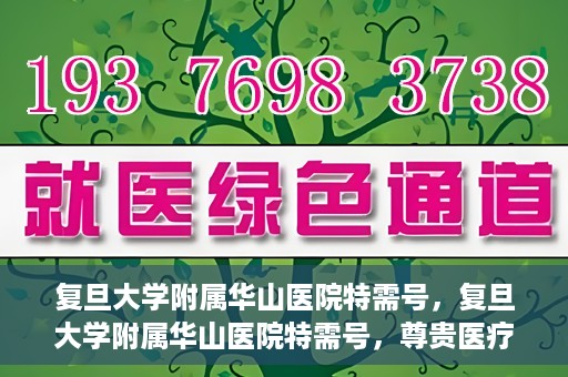 复旦大学附属华山医院特需号，复旦大学附属华山医院特需号，尊贵医疗体验，专业健康守护