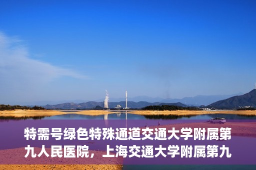 特需号绿色特殊通道交通大学附属第九人民医院，上海交通大学附属第九人民医院特需号绿色特殊通道服务介绍