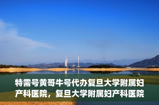 特需号黄哥牛号代办复旦大学附属妇产科医院，复旦大学附属妇产科医院特需号黄哥牛号代办服务解析