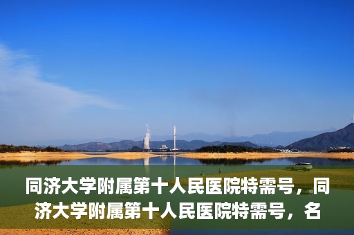 同济大学附属第十人民医院特需号，同济大学附属第十人民医院特需号，名医荟萃，尊享高品质医疗服务
