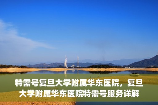 特需号复旦大学附属华东医院，复旦大学附属华东医院特需号服务详解