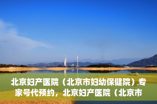 北京妇产医院（北京市妇幼保健院）专家号代预约，北京妇产医院（北京市妇幼保健院）专家号预约服务解析