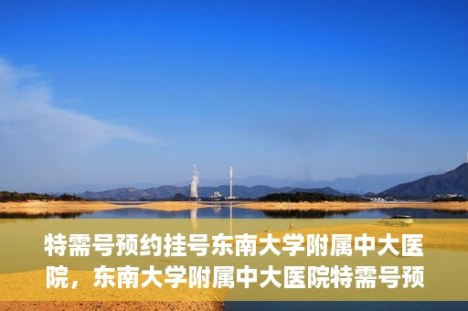 特需号预约挂号东南大学附属中大医院，东南大学附属中大医院特需号预约挂号服务解析