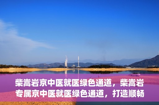 柴嵩岩京中医就医绿色通道，柴嵩岩专属京中医就医绿色通道，打造顺畅医疗体验