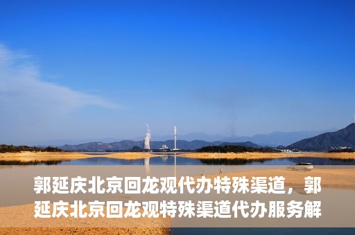 郭延庆北京回龙观代办特殊渠道，郭延庆北京回龙观特殊渠道代办服务解析