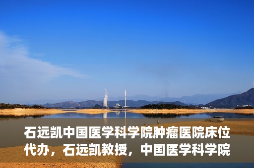石远凯中国医学科学院肿瘤医院床位代办，石远凯教授，中国医学科学院肿瘤医院床位代办解析