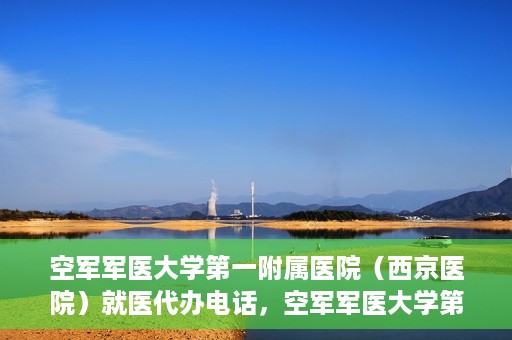 空军军医大学第一附属医院（西京医院）就医代办电话，空军军医大学第一附属医院（西京医院）就医代办服务热线详解