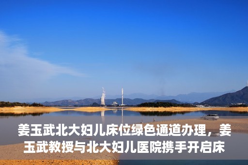 姜玉武北大妇儿床位绿色通道办理，姜玉武教授与北大妇儿医院携手开启床位绿色通道办理服务