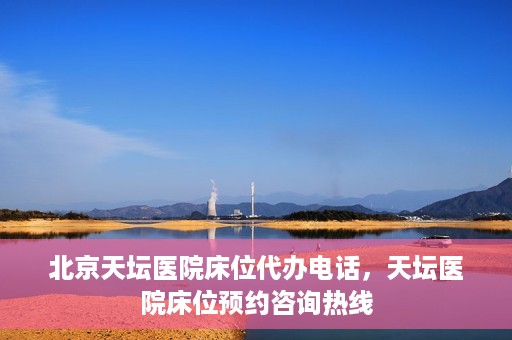 北京天坛医院床位代办电话，天坛医院床位预约咨询热线