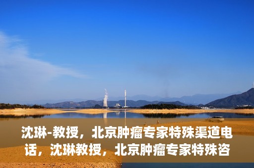 沈琳-教授，北京肿瘤专家特殊渠道电话，沈琳教授，北京肿瘤专家特殊咨询热线